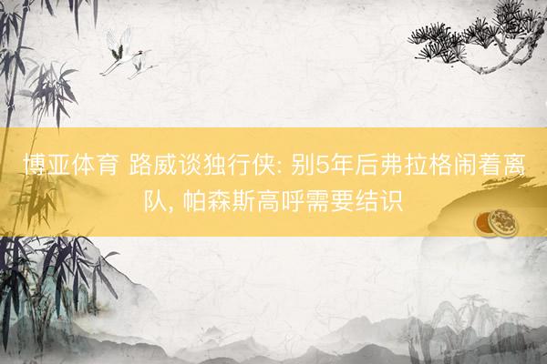 博亚体育 路威谈独行侠: 别5年后弗拉格闹着离队, 帕森斯高呼需要结识