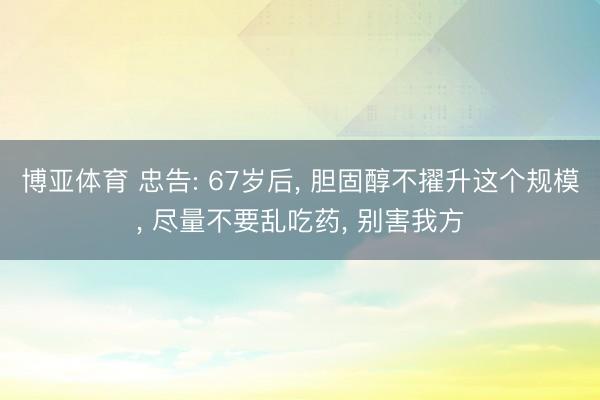 博亚体育 忠告: 67岁后， 胆固醇不擢升这个规模， 尽量不要乱吃药， 别害我方
