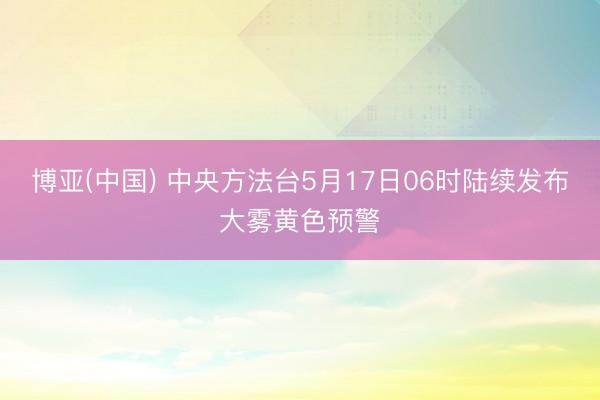 博亚(中国) 中央方法台5月17日06时陆续发布大雾黄色预警