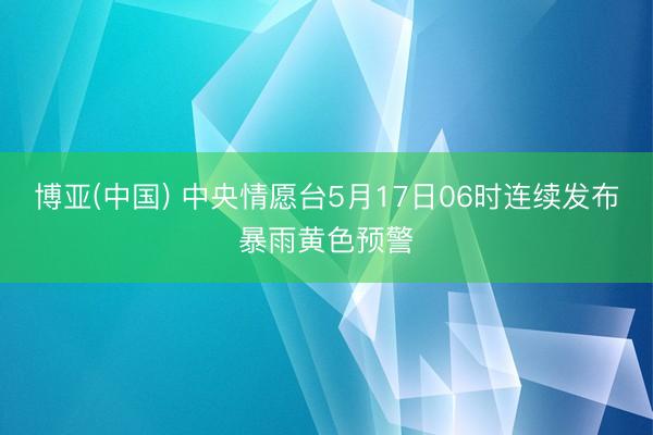 博亚(中国) 中央情愿台5月17日06时连续发布暴雨黄色预警