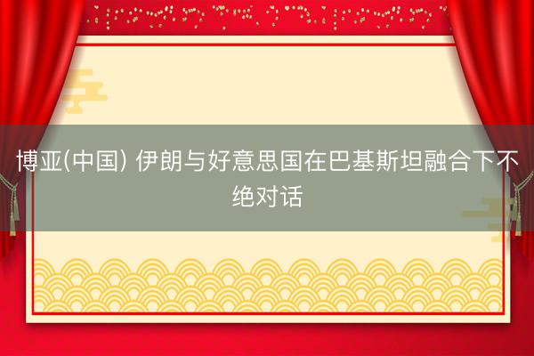 博亚(中国) 伊朗与好意思国在巴基斯坦融合下不绝对话