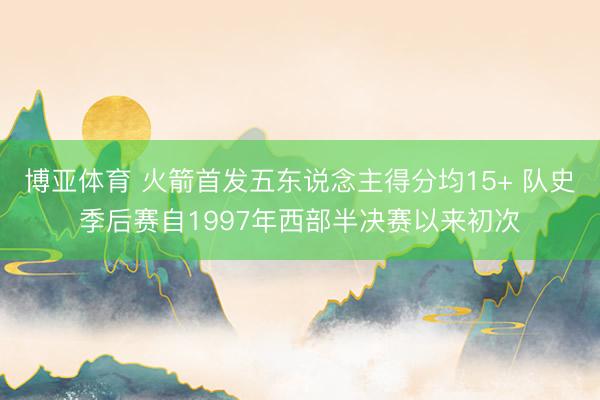 博亚体育 火箭首发五东说念主得分均15+ 队史季后赛自1997年西部半决赛以来初次