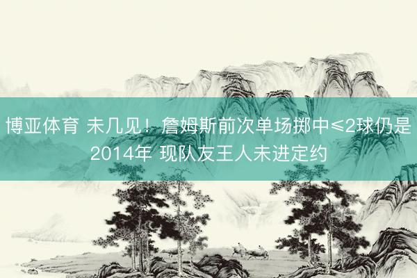 博亚体育 未几见！詹姆斯前次单场掷中≤2球仍是2014年 现队友王人未进定约