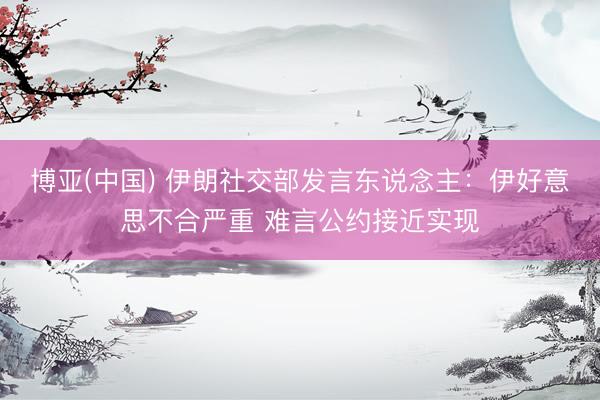 博亚(中国) 伊朗社交部发言东说念主：伊好意思不合严重 难言公约接近实现