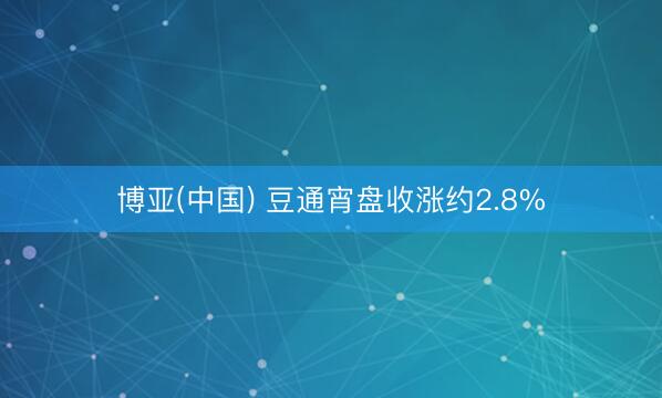 博亚(中国) 豆通宵盘收涨约2.8%