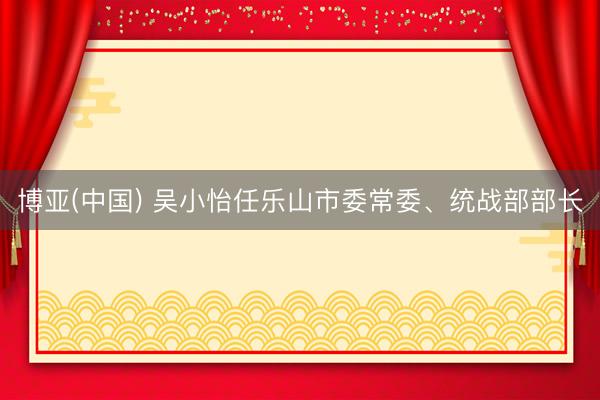 博亚(中国) 吴小怡任乐山市委常委、统战部部长