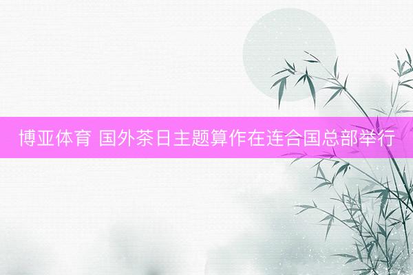 博亚体育 国外茶日主题算作在连合国总部举行