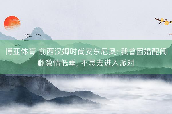 博亚体育 前西汉姆时尚安东尼奥: 我曾因婚配闹翻激情低垂， 不思去进入派对