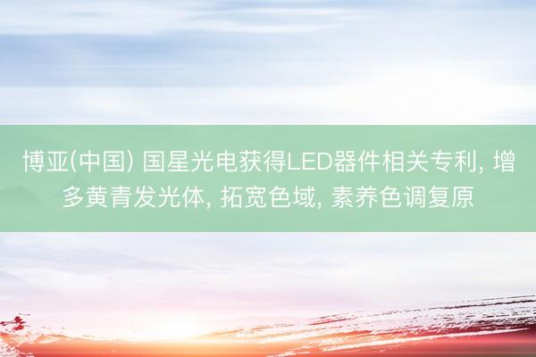 博亚(中国) 国星光电获得LED器件相关专利， 增多黄青发光体， 拓宽色域， 素养色调复原