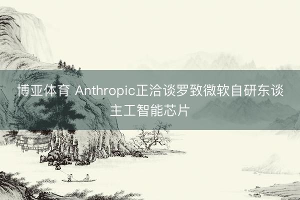 博亚体育 Anthropic正洽谈罗致微软自研东谈主工智能芯片
