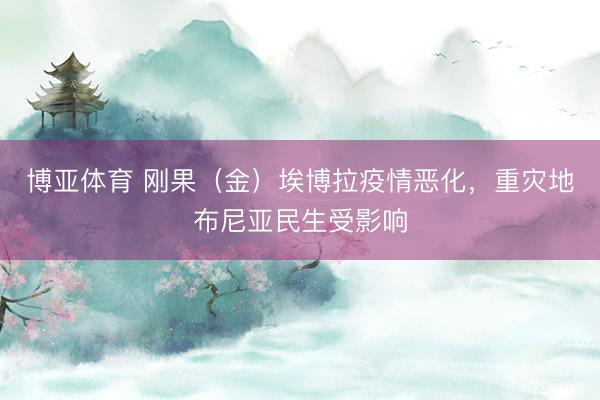 博亚体育 刚果（金）埃博拉疫情恶化，重灾地布尼亚民生受影响