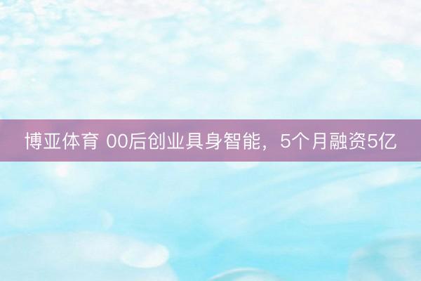 博亚体育 00后创业具身智能，5个月融资5亿