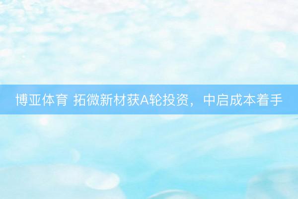 博亚体育 拓微新材获A轮投资，中启成本着手