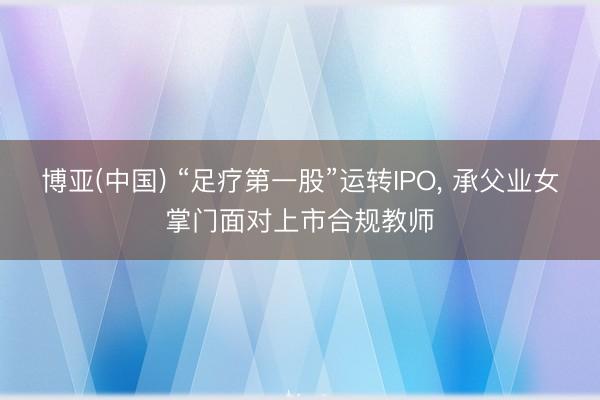 博亚(中国) “足疗第一股”运转IPO， 承父业女掌门面对上市合规教师