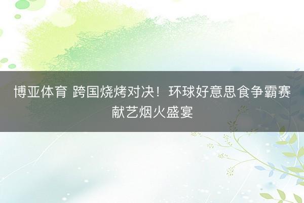 博亚体育 跨国烧烤对决！环球好意思食争霸赛献艺烟火盛宴