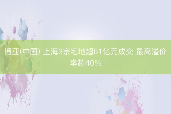 博亚(中国) 上海3宗宅地超61亿元成交 最高溢价率超40%
