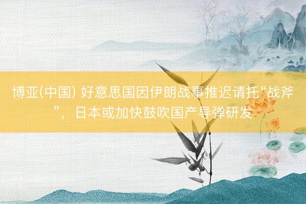 博亚(中国) 好意思国因伊朗战事推迟请托“战斧”，日本或加快鼓吹国产导弹研发