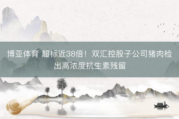 博亚体育 超标近38倍!双汇控股子公司猪肉检出高浓度抗生素残留
