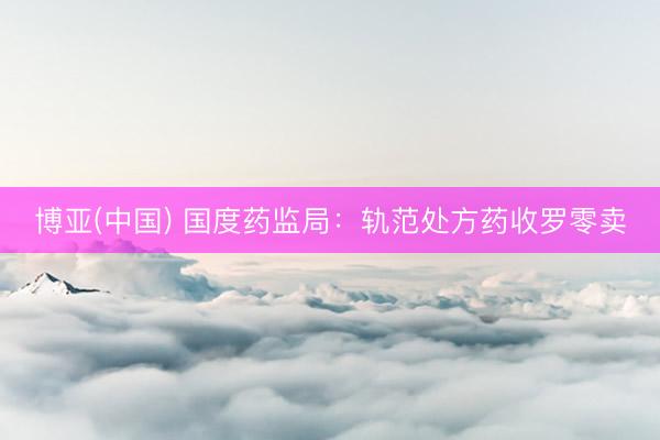 博亚(中国) 国度药监局：轨范处方药收罗零卖