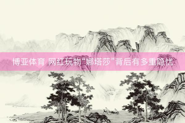 博亚体育 网红玩物“娜塔莎”背后有多重隐忧