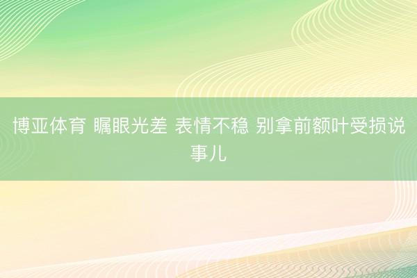 博亚体育 瞩眼光差 表情不稳 别拿前额叶受损说事儿
