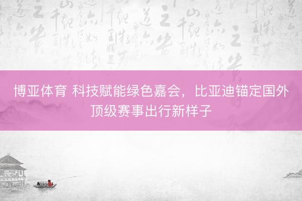 博亚体育 科技赋能绿色嘉会,比亚迪锚定国外顶级赛事出行新样子