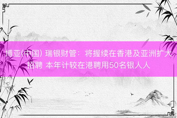 博亚(中国) 瑞银财管：将握续在香港及亚洲扩大招聘 本年计较在港聘用50名银人人