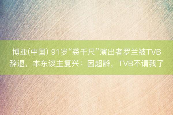 博亚(中国) 91岁“裘千尺”演出者罗兰被TVB辞退，本东谈主复兴：因超龄，TVB不请我了