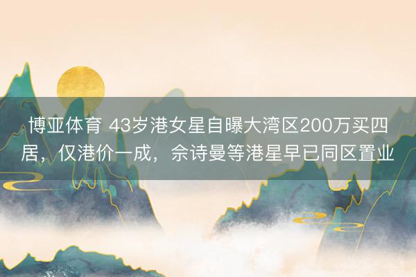 博亚体育 43岁港女星自曝大湾区200万买四居，仅港价一成，佘诗曼等港星早已同区置业