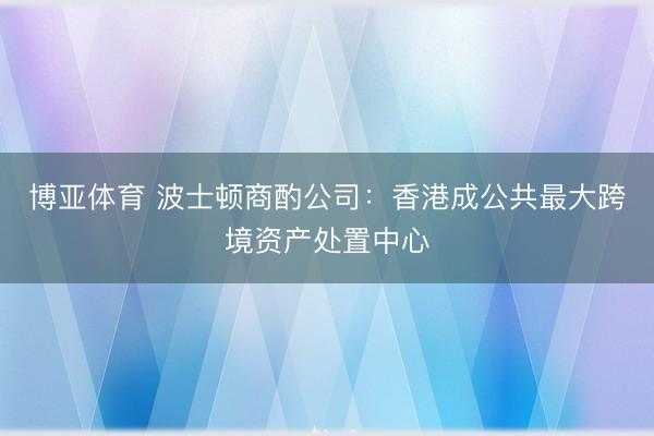 博亚体育 波士顿商酌公司：香港成公共最大跨境资产处置中心