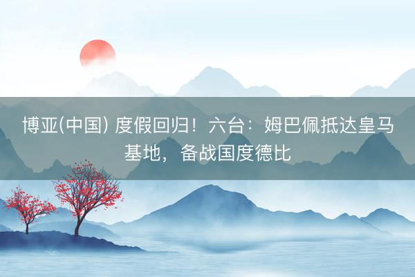 博亚(中国) 度假回归！六台：姆巴佩抵达皇马基地，备战国度德比