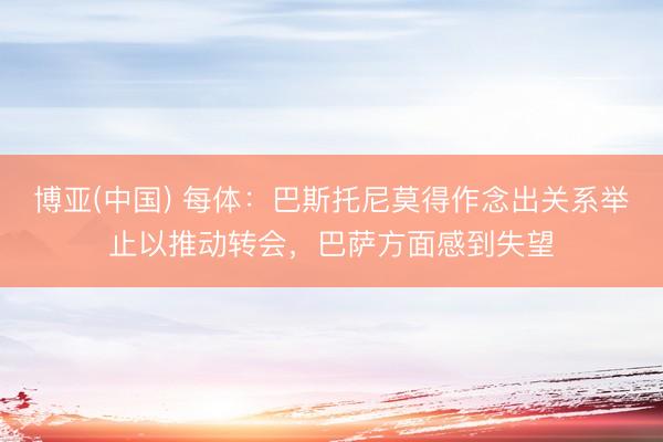 博亚(中国) 每体：巴斯托尼莫得作念出关系举止以推动转会，巴萨方面感到失望