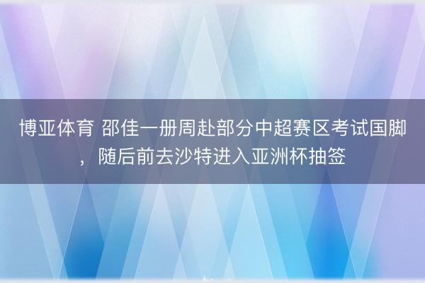 博亚体育 邵佳一册周赴部分中超赛区考试国脚,随后前去沙特进入亚洲杯抽签