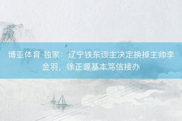 博亚体育 独家：辽宁铁东谈主决定换掉主帅李金羽，徐正源基本笃信接办
