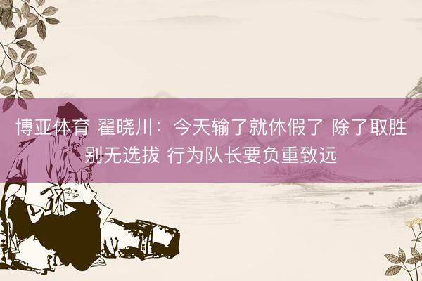 博亚体育 翟晓川：今天输了就休假了 除了取胜别无选拔 行为队长要负重致远
