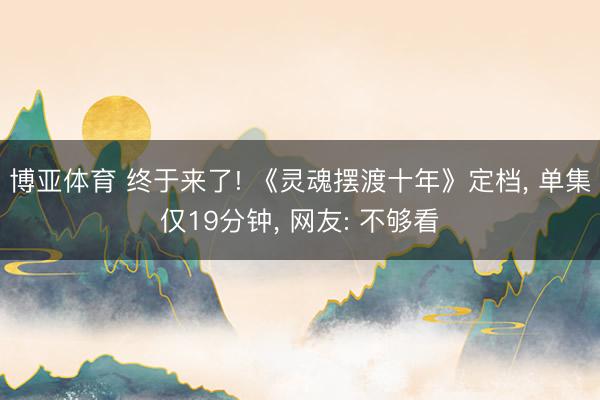博亚体育 终于来了! 《灵魂摆渡十年》定档， 单集仅19分钟， 网友: 不够看