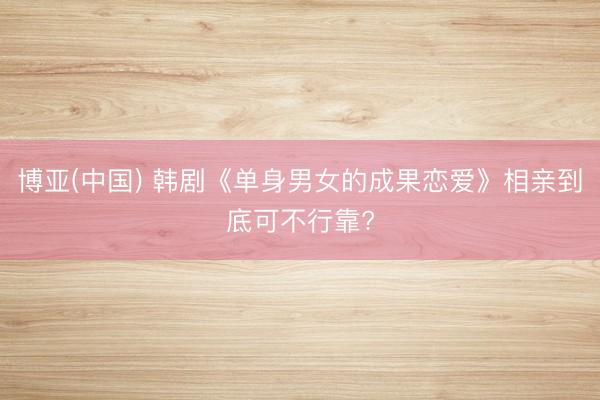 博亚(中国) 韩剧《单身男女的成果恋爱》相亲到底可不行靠?