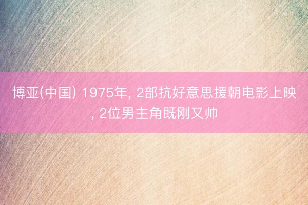 博亚(中国) 1975年， 2部抗好意思援朝电影上映， 2位男主角既刚又帅