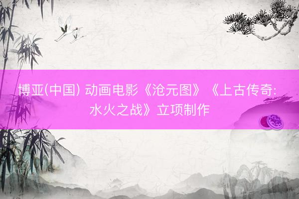 博亚(中国) 动画电影《沧元图》《上古传奇: 水火之战》立项制作