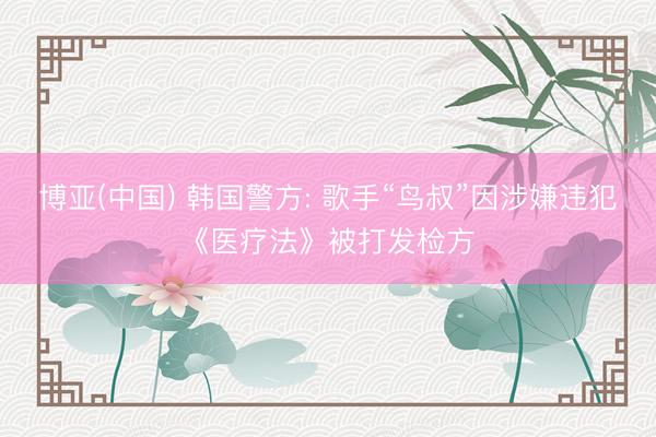 博亚(中国) 韩国警方: 歌手“鸟叔”因涉嫌违犯《医疗法》被打发检方
