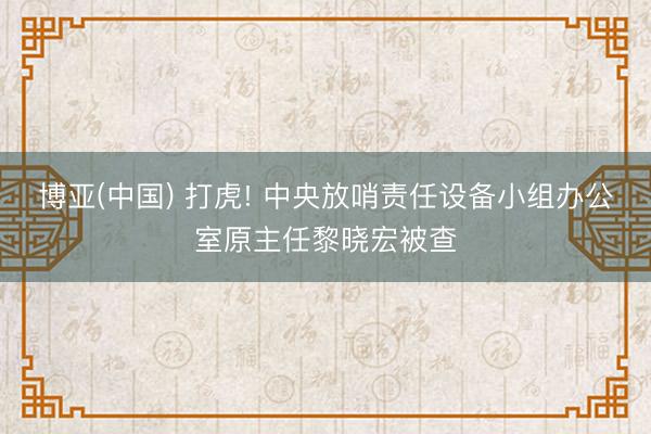 博亚(中国) 打虎! 中央放哨责任设备小组办公室原主任黎晓宏被查