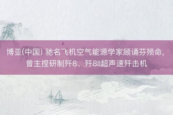 博亚(中国) 驰名飞机空气能源学家顾诵芬殒命， 曾主捏研制歼8、歼8II超声速歼击机