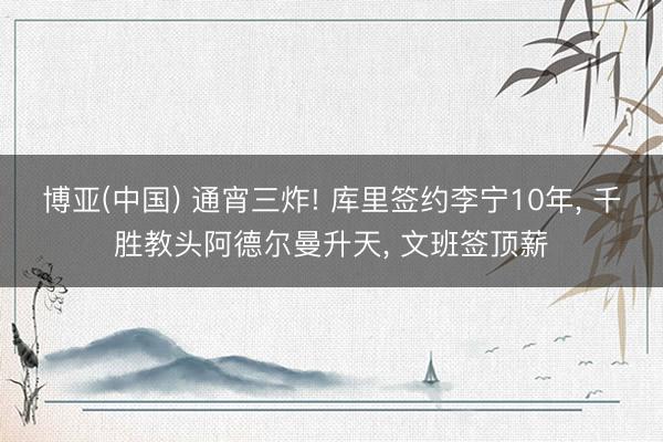 博亚(中国) 通宵三炸! 库里签约李宁10年， 千胜教头阿德尔曼升天， 文班签顶薪