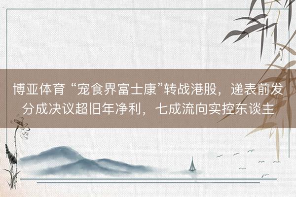 博亚体育 “宠食界富士康”转战港股，递表前发分成决议超旧年净利，七成流向实控东谈主
