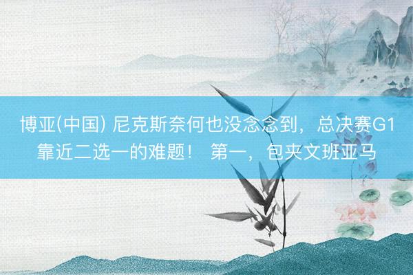 博亚(中国) 尼克斯奈何也没念念到，总决赛G1靠近二选一的难题！ 第一，包夹文班亚马