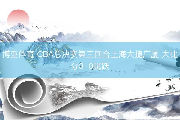 博亚体育 CBA总决赛第三回合上海大捷广厦 大比分3-0跳跃