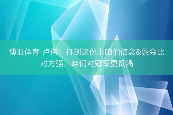 博亚体育 卢伟:打到这份上咱们信念&融会比对方强,咱们对冠军更饥渴