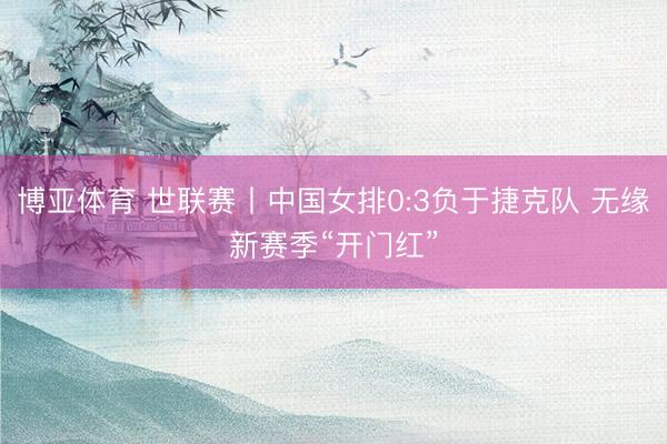 博亚体育 世联赛丨中国女排0:3负于捷克队 无缘新赛季“开门红”