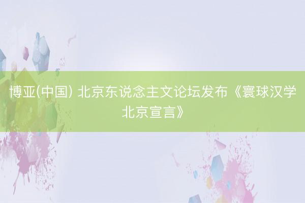 博亚(中国) 北京东说念主文论坛发布《寰球汉学北京宣言》