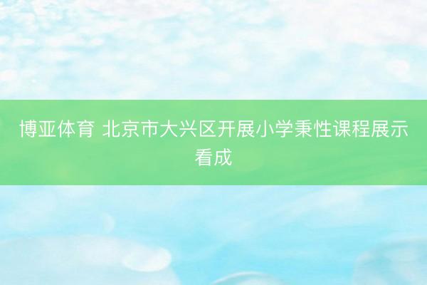 博亚体育 北京市大兴区开展小学秉性课程展示看成